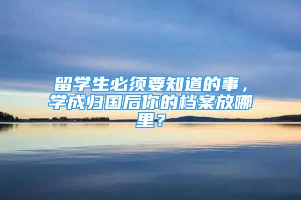 留學(xué)生必須要知道的事，學(xué)成歸國后你的檔案放哪里？