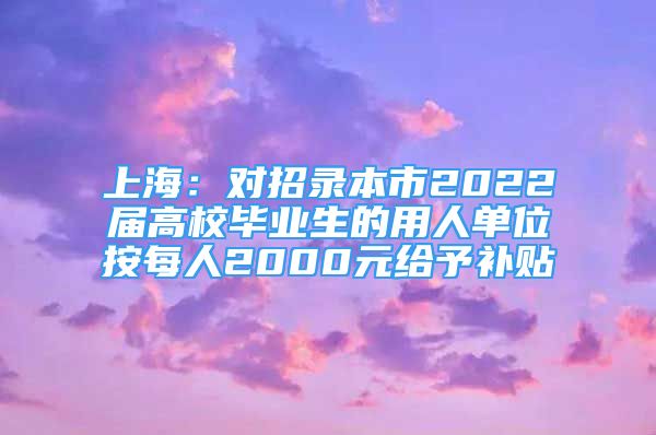 上海：對招錄本市2022屆高校畢業(yè)生的用人單位按每人2000元給予補(bǔ)貼