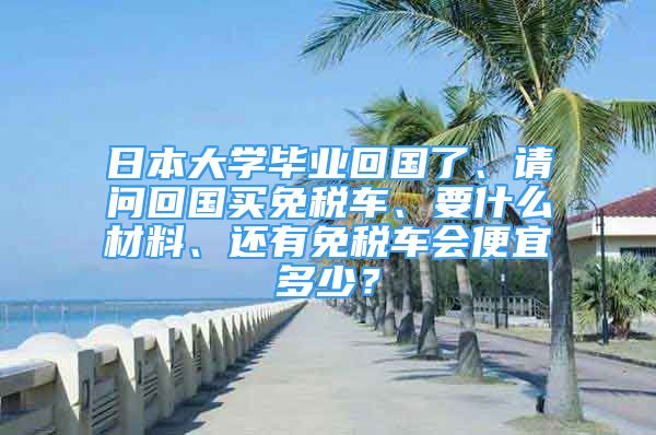 日本大學(xué)畢業(yè)回國了、請問回國買免稅車、要什么材料、還有免稅車會便宜多少？