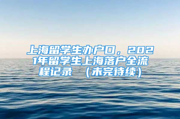 上海留學生辦戶口，2021年留學生上海落戶全流程記錄 （未完待續(xù)）