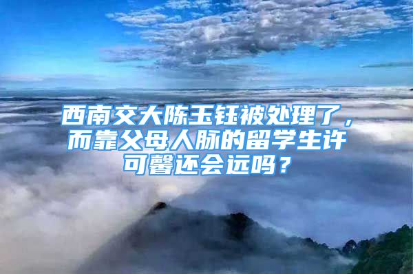 西南交大陳玉鈺被處理了，而靠父母人脈的留學(xué)生許可馨還會(huì)遠(yuǎn)嗎？