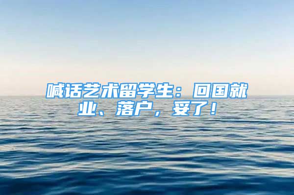 喊話藝術(shù)留學生：回國就業(yè)、落戶，妥了！