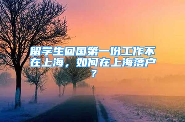 留學(xué)生回國第一份工作不在上海，如何在上海落戶？