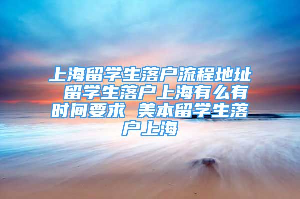 上海留學(xué)生落戶流程地址 留學(xué)生落戶上海有么有時(shí)間要求 美本留學(xué)生落戶上海