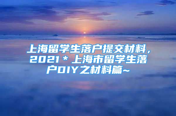 上海留學(xué)生落戶提交材料，2021＊上海市留學(xué)生落戶DIY之材料篇~