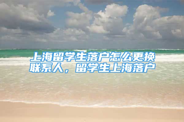 上海留學(xué)生落戶怎么更換聯(lián)系人，留學(xué)生上海落戶