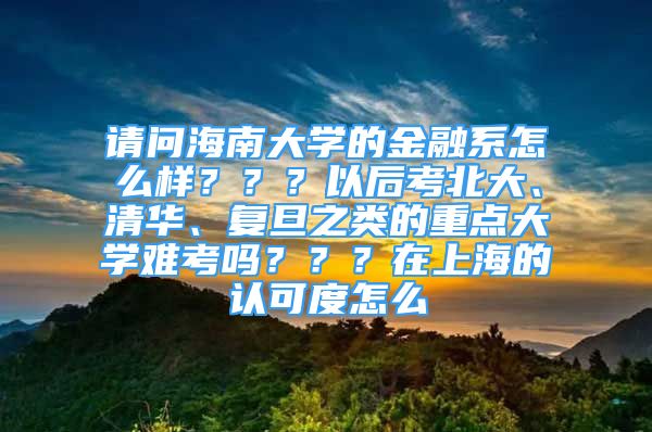 請問海南大學(xué)的金融系怎么樣？？？以后考北大、清華、復(fù)旦之類的重點(diǎn)大學(xué)難考嗎？？？在上海的認(rèn)可度怎么