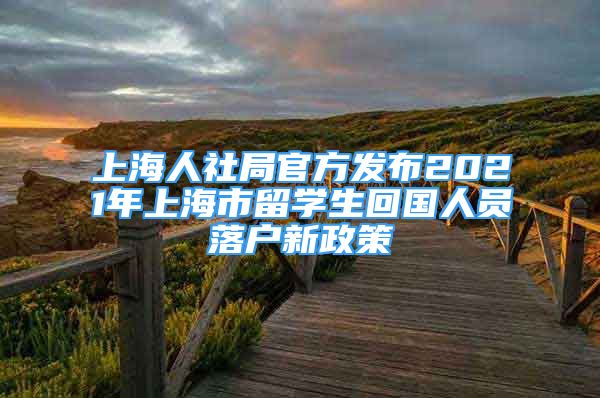 上海人社局官方發(fā)布2021年上海市留學生回國人員落戶新政策