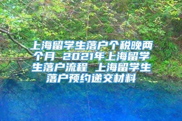 上海留學(xué)生落戶個稅晚兩個月 2021年上海留學(xué)生落戶流程 上海留學(xué)生落戶預(yù)約遞交材料