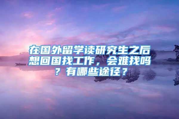 在國外留學讀研究生之后想回國找工作，會難找嗎？有哪些途徑？