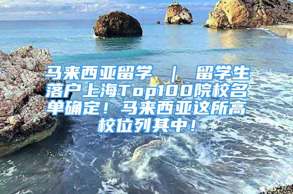 馬來西亞留學(xué) ｜ 留學(xué)生落戶上海Top100院校名單確定！馬來西亞這所高校位列其中！