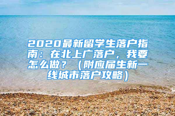 2020最新留學(xué)生落戶(hù)指南：在北上廣落戶(hù)，我要怎么做？（附應(yīng)屆生新一線(xiàn)城市落戶(hù)攻略）