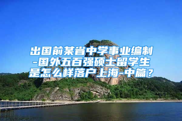 出國(guó)前某省中學(xué)事業(yè)編制-國(guó)外五百?gòu)?qiáng)碩士留學(xué)生是怎么樣落戶上海-中篇？