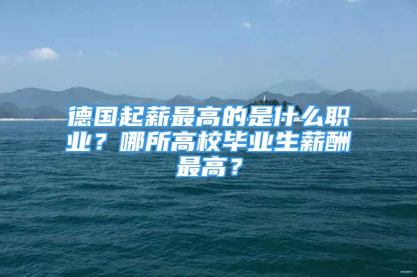 德國起薪最高的是什么職業(yè)？哪所高校畢業(yè)生薪酬最高？