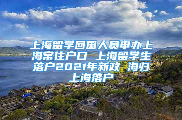 上海留學回國人員申辦上海常住戶口 上海留學生落戶2021年新政 海歸上海落戶