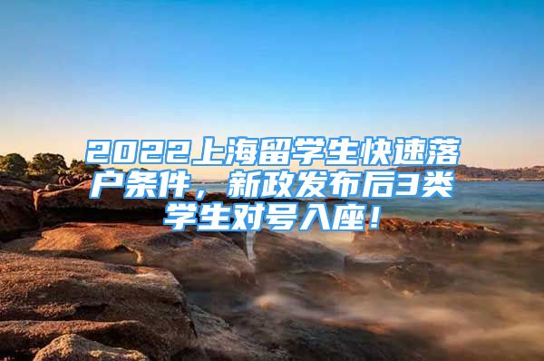 2022上海留學(xué)生快速落戶條件，新政發(fā)布后3類學(xué)生對(duì)號(hào)入座！