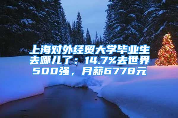 上海對(duì)外經(jīng)貿(mào)大學(xué)畢業(yè)生去哪兒了：14.7%去世界500強(qiáng)，月薪6778元