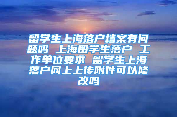 留學生上海落戶檔案有問題嗎 上海留學生落戶 工作單位要求 留學生上海落戶網(wǎng)上上傳附件可以修改嗎