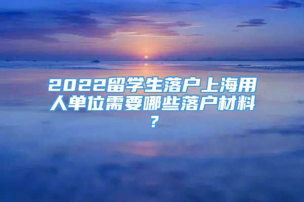 2022留學(xué)生落戶上海用人單位需要哪些落戶材料？