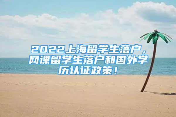 2022上海留學生落戶，網(wǎng)課留學生落戶和國外學歷認證政策！