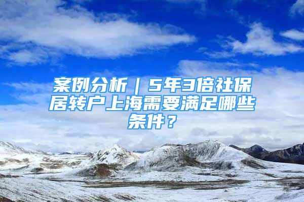 案例分析｜5年3倍社保居轉(zhuǎn)戶上海需要滿足哪些條件？