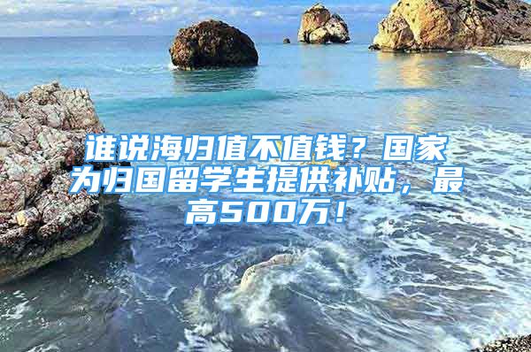 誰說海歸值不值錢？國家為歸國留學生提供補貼，最高500萬！