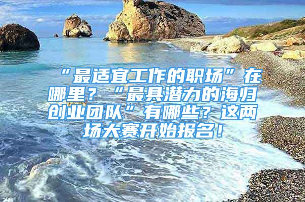 “最適宜工作的職場”在哪里？“最具潛力的海歸創(chuàng)業(yè)團隊”有哪些？這兩場大賽開始報名！