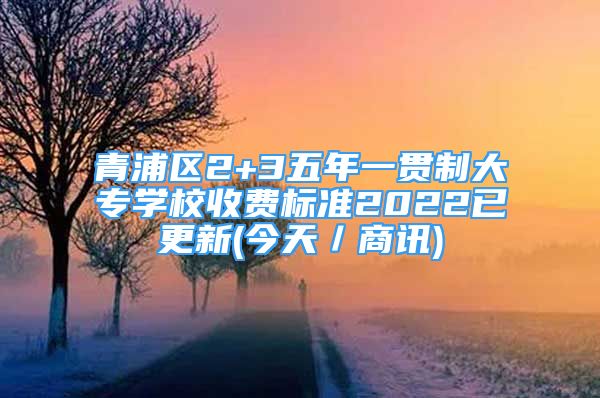 青浦區(qū)2+3五年一貫制大專學(xué)校收費標(biāo)準(zhǔn)2022已更新(今天／商訊)