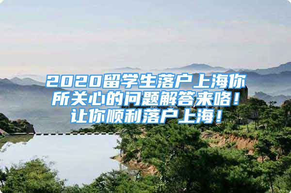 2020留學(xué)生落戶上海你所關(guān)心的問題解答來咯！讓你順利落戶上海！