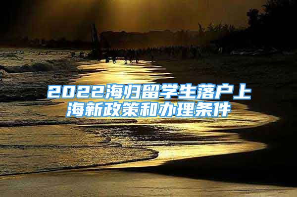 2022海歸留學生落戶上海新政策和辦理條件