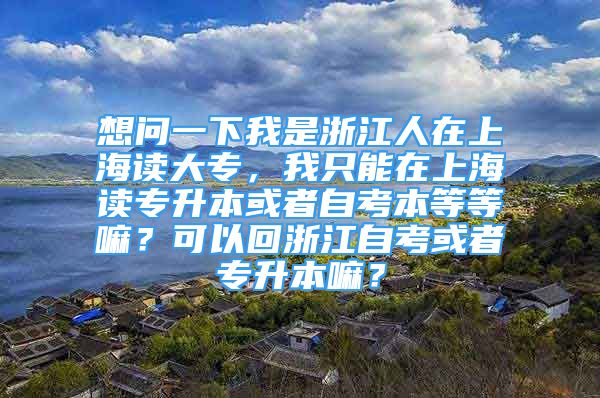 想問一下我是浙江人在上海讀大專，我只能在上海讀專升本或者自考本等等嘛？可以回浙江自考或者專升本嘛？