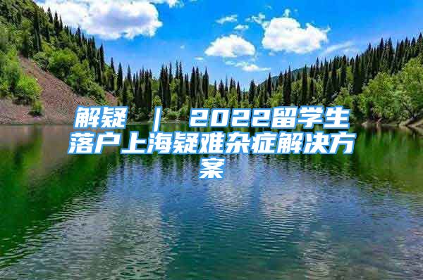 解疑 ｜ 2022留學(xué)生落戶上海疑難雜癥解決方案