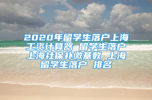 2020年留學生落戶上海工資計算器 留學生落戶上海社保補繳基數 上海留學生落戶 排名