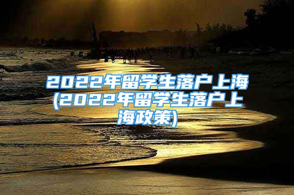 2022年留學(xué)生落戶上海(2022年留學(xué)生落戶上海政策)