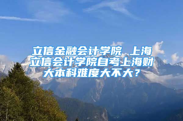 立信金融會計學(xué)院 上海立信會計學(xué)院自考上海財大本科難度大不大？