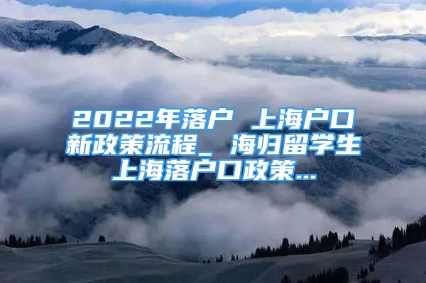 2022年落戶 上海戶口新政策流程_ 海歸留學(xué)生上海落戶口政策...