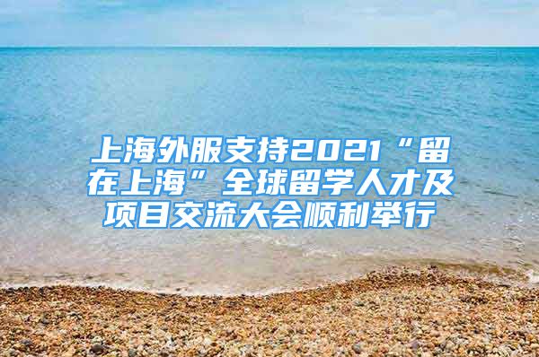 上海外服支持2021“留在上海”全球留學(xué)人才及項(xiàng)目交流大會(huì)順利舉行