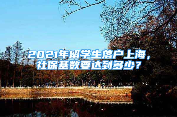 2021年留學(xué)生落戶上海，社?；鶖?shù)要達(dá)到多少？