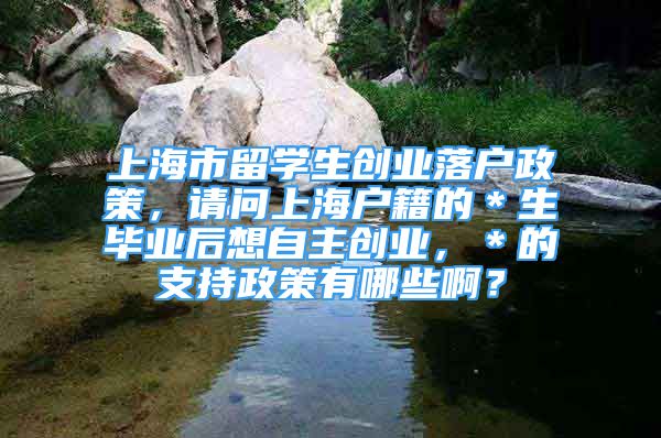 上海市留學(xué)生創(chuàng)業(yè)落戶政策，請(qǐng)問上海戶籍的＊生畢業(yè)后想自主創(chuàng)業(yè)，＊的支持政策有哪些啊？