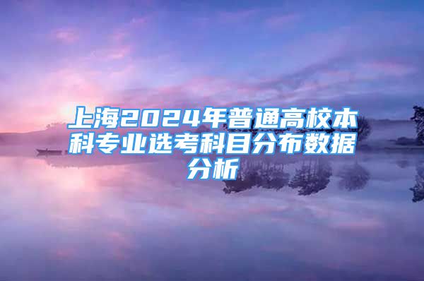 上海2024年普通高校本科專業(yè)選考科目分布數(shù)據(jù)分析