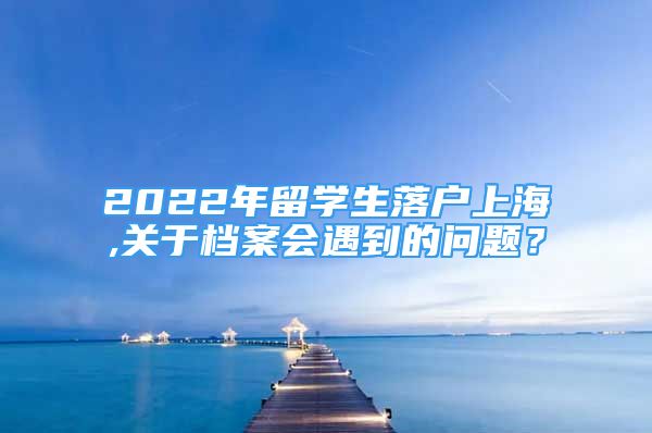 2022年留學(xué)生落戶上海,關(guān)于檔案會遇到的問題？