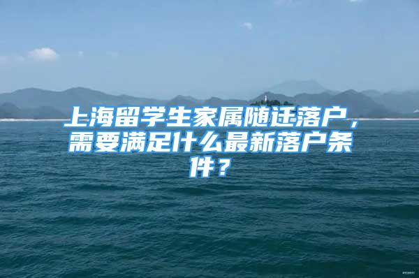 上海留學生家屬隨遷落戶，需要滿足什么最新落戶條件？