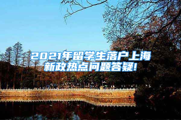 2021年留學(xué)生落戶上海新政熱點(diǎn)問題答疑!