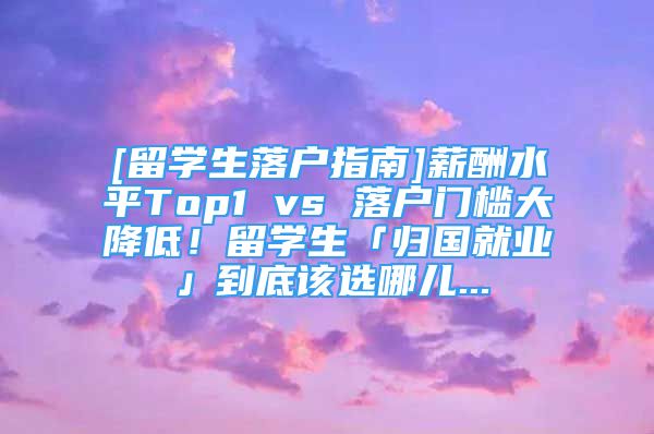 [留學(xué)生落戶(hù)指南]薪酬水平Top1 vs 落戶(hù)門(mén)檻大降低！留學(xué)生「歸國(guó)就業(yè)」到底該選哪兒...