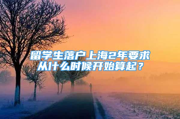 留學生落戶上海2年要求從什么時候開始算起？