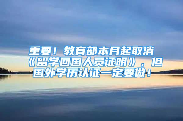 重要！教育部本月起取消《留學(xué)回國人員證明》，但國外學(xué)歷認(rèn)證一定要做！