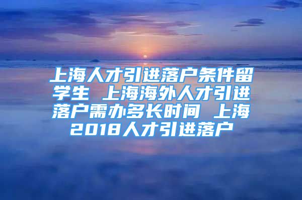 上海人才引進(jìn)落戶條件留學(xué)生 上海海外人才引進(jìn)落戶需辦多長(zhǎng)時(shí)間 上海2018人才引進(jìn)落戶