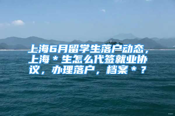 上海6月留學生落戶動態(tài)，上海＊生怎么代簽就業(yè)協(xié)議，辦理落戶，檔案＊？