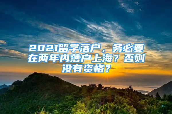 2021留學(xué)落戶，務(wù)必要在兩年內(nèi)落戶上海？否則沒有資格？