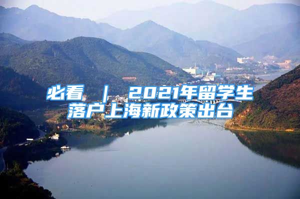 必看 ｜ 2021年留學(xué)生落戶上海新政策出臺